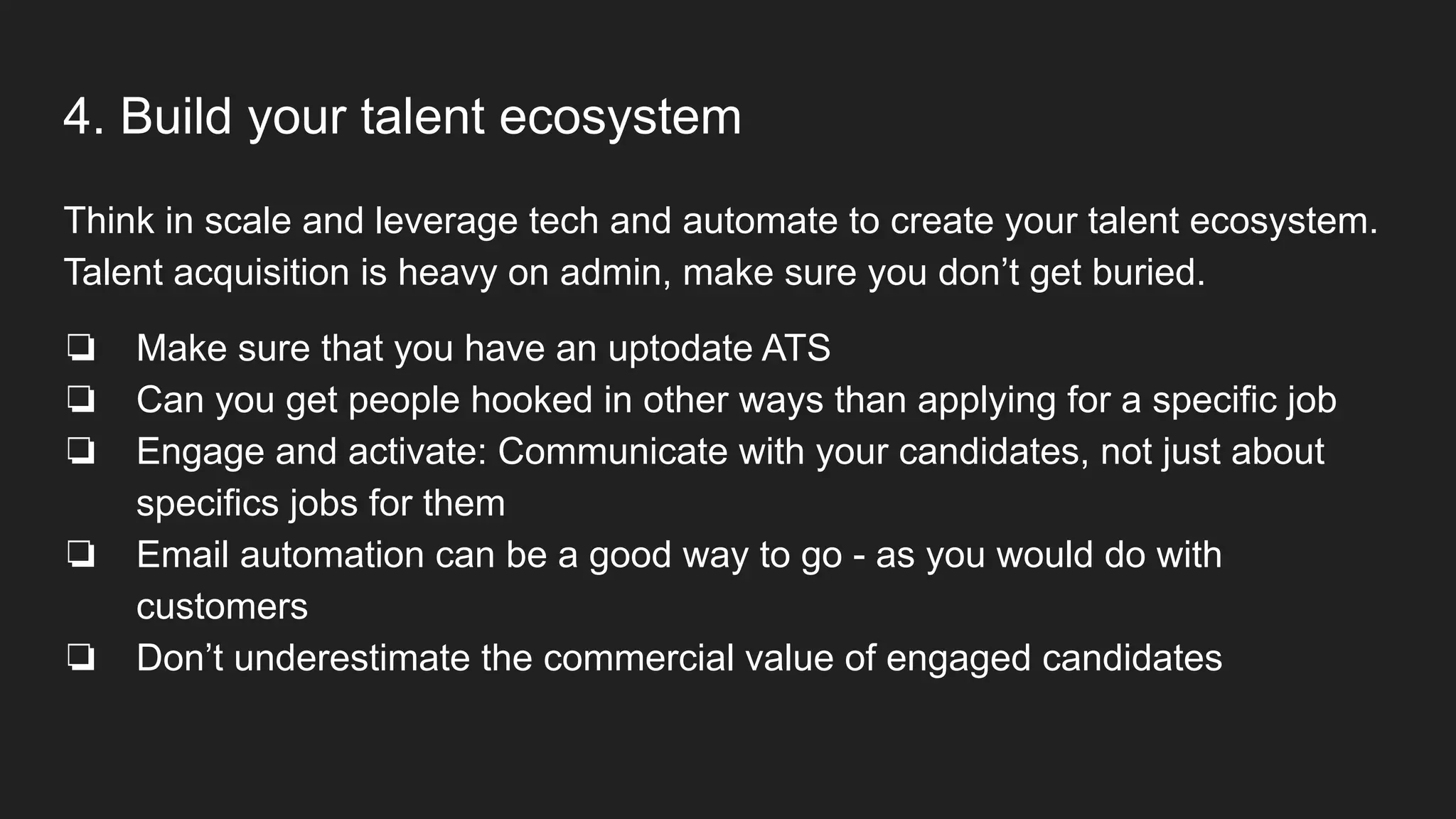 4. Build your talent ecosystem
Think in scale and leverage tech and automate to create your talent ecosystem.
Talent acquisition is heavy on admin, make sure you don’t get buried.
❏ Make sure that you have an uptodate ATS
❏ Can you get people hooked in other ways than applying for a specific job
❏ Engage and activate: Communicate with your candidates, not just about
specifics jobs for them
❏ Email automation can be a good way to go - as you would do with
customers
❏ Don’t underestimate the commercial value of engaged candidates
 
