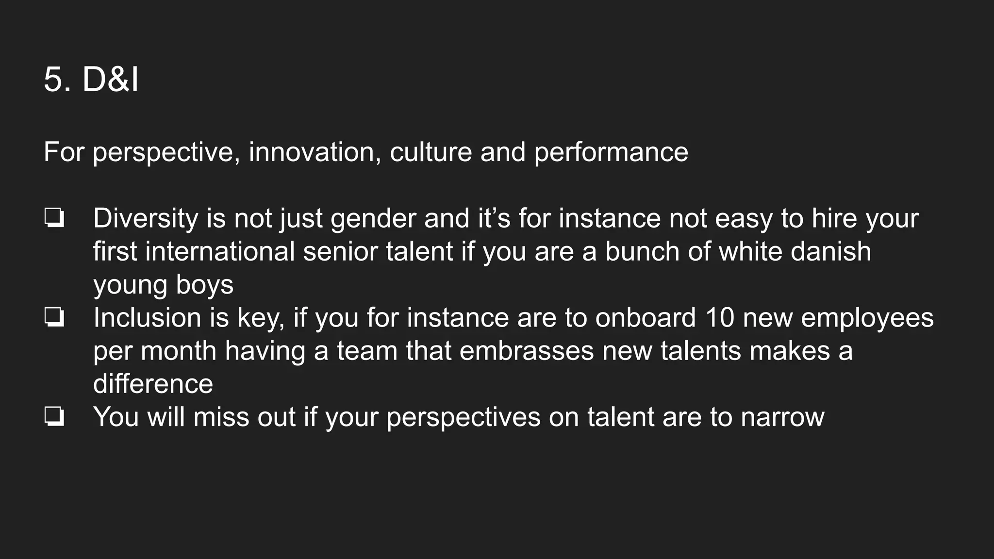 5. D&I
For perspective, innovation, culture and performance
❏ Diversity is not just gender and it’s for instance not easy to hire your
first international senior talent if you are a bunch of white danish
young boys
❏ Inclusion is key, if you for instance are to onboard 10 new employees
per month having a team that embrasses new talents makes a
difference
❏ You will miss out if your perspectives on talent are to narrow
 