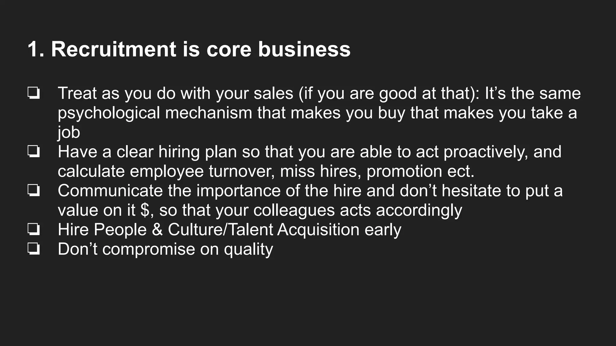 1. Recruitment is core business
❏ Treat as you do with your sales (if you are good at that): It’s the same
psychological mechanism that makes you buy that makes you take a
job
❏ Have a clear hiring plan so that you are able to act proactively, and
calculate employee turnover, miss hires, promotion ect.
❏ Communicate the importance of the hire and don’t hesitate to put a
value on it $, so that your colleagues acts accordingly
❏ Hire People & Culture/Talent Acquisition early
❏ Don’t compromise on quality
 