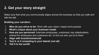 2. Get your story straight
Make sure that what you communicate aligns across the business so that you walk and
talk the talk
Building your narrative:
1. Who do you strive to be: Work with your vision, impact and purpose
2. What’s unique about your business model
3. How are you perceived: Interview employees, customers, key stakeholders,
wished for employees and customers etc. to find out who you’re to them
4. Align with brand/commercial
5. Test it, is it compeling to your talents (not all)
6. Yell it to the world!
 