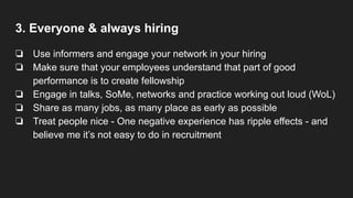 3. Everyone & always hiring
❏ Use informers and engage your network in your hiring
❏ Make sure that your employees understand that part of good
performance is to create fellowship
❏ Engage in talks, SoMe, networks and practice working out loud (WoL)
❏ Share as many jobs, as many place as early as possible
❏ Treat people nice - One negative experience has ripple effects - and
believe me it’s not easy to do in recruitment
 