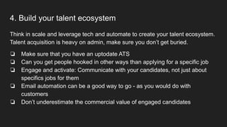 4. Build your talent ecosystem
Think in scale and leverage tech and automate to create your talent ecosystem.
Talent acquisition is heavy on admin, make sure you don’t get buried.
❏ Make sure that you have an uptodate ATS
❏ Can you get people hooked in other ways than applying for a specific job
❏ Engage and activate: Communicate with your candidates, not just about
specifics jobs for them
❏ Email automation can be a good way to go - as you would do with
customers
❏ Don’t underestimate the commercial value of engaged candidates
 