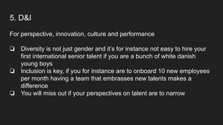 5. D&I
For perspective, innovation, culture and performance
❏ Diversity is not just gender and it’s for instance not easy to hire your
first international senior talent if you are a bunch of white danish
young boys
❏ Inclusion is key, if you for instance are to onboard 10 new employees
per month having a team that embrasses new talents makes a
difference
❏ You will miss out if your perspectives on talent are to narrow
 