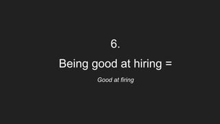 6.
Being good at hiring =
Good at firing
 