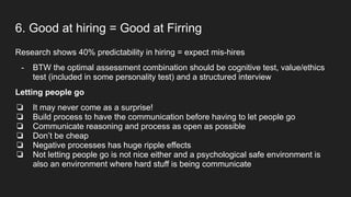 6. Good at hiring = Good at Firring
Research shows 40% predictability in hiring = expect mis-hires
- BTW the optimal assessment combination should be cognitive test, value/ethics
test (included in some personality test) and a structured interview
Letting people go
❏ It may never come as a surprise!
❏ Build process to have the communication before having to let people go
❏ Communicate reasoning and process as open as possible
❏ Don’t be cheap
❏ Negative processes has huge ripple effects
❏ Not letting people go is not nice either and a psychological safe environment is
also an environment where hard stuff is being communicate
 