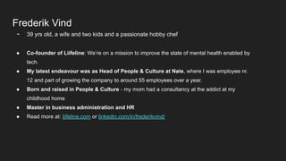 Frederik Vind
- 39 yrs old, a wife and two kids and a passionate hobby chef
● Co-founder of Liifeline: We’re on a mission to improve the state of mental health enabled by
tech.
● My latest endeavour was as Head of People & Culture at Nøie, where I was employee nr.
12 and part of growing the company to around 55 employees over a year.
● Born and raised in People & Culture - my mom had a consultancy at the addict at my
childhood home
● Master in business administration and HR
● Read more at: liifeline.com or linkedin.com/in/frederikvind/
 