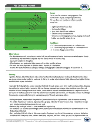 © WORLD CLASS COACHING - Thousands of Training Sessions available at www.worldclasscoaching.com
PSV Eindhoven Journal
Cones
Set the cones five yards apart in a zigzag pattern. From
start to finish is 80 yards. Each player goes five times.
The next player goes when the one in front reaches the
second cone.
•	 Jog through with short quick steps
•	 Run through at 3/4 pace
•	 Sprint side to side with short quick steps
•	 Full sprint turning outside each cone
•	 Various movements (skipping, bunny hops, hopping, etc.) through
first four cones then full sprint to the end
Cool Down
•	 2 v 2 soccer tennis played one-touch on a real tennis court
•	 1 v 1 soccer volleyball played free play on a real volleyball court
•	 5-10 minutes of jogging and stretching
Observations
•	 The players were constantly testing the coach making little jokes at his expense and making him demonstrate what he wanted them to
do even though they knew what was required.They tried to bring chaos to the session at every
•	 opportunity to lighten the atmosphere.
•	 When the players were working, the joking stopped and everything was taken seriously.
•	 The fitness level of the players was not good due to a lack of playing on a regular basis.
•	 At times, their touch and control was lacking due to fatigue. Even juggling the ball became a struggle as the session went on.
Evening
I spent the afternoon at the Philips Stadium in the center of Eindhoven touring the stadium and meeting with the administrative staff. I
was given permission to observe all of the practices at the club for the week at to the invitation of Bobby Robson and was told that the club
would help me in any way that I needed.
I returned to“De Herdgang”for the evening session, but this time to the youth complex where all the youth teams train and play. It is across
the road from the first team facility. I was met by club scout Klaus van Baalen who gave me a tour of the youth department offices and
introduced me to the coaching staff.Two of the coaches, Patrick Greveraars and Frank van Kempen, explained the PSV youth set-up to me
and became my unofficial guides for the week.They explained how many times each team trains, who the coaches were and what the topic
for each session was going to be. Some of the organizational points of the youth system are as follows:
•	 All the youth players, professional and non-professional, attend school during the day then train at PSV in the afternoon or evening.
•	 The number of practices per week varies depending on the age group and level of the players involved.The U-11’s train three times per
week while the youth professionals train six times per week.
•	 Each team plays in a league and has 1-2 games per week from August to May.
•	 The first hour of each session is spent working on running technique, movement exercises and fitness.The second hour is spent on the
field working with the ball.
•	 Every youth player (U-11 to U-18) at the club receives a packet of equipment from the club’s kit manufacturer (in this case Nike) which
includes two sets of everything (boots, sneakers, sweats, bags, rain jackets, polo shirts, training gear, etc.).The players must wear PSV
Diagram9
 