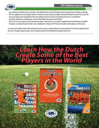 © WORLD CLASS COACHING - Thousands of Training Sessions available at www.worldclasscoaching.com
PSV Eindhoven Journal
gear traveling to and from practice and games.This identifies them as being PSV players and encourages them to behave accordingly.
•	 The kit is supplied free to each player; however, if they lose any item, they must replace it themselves before the end of the season.This
forces each player to be responsible for their own equipment and not to take it for granted just because it is provided free.
•	 The players equipment, including boots, must be clean before they step out onto the field.
•	 PSV uses its own curriculum to coach and teach the players.They do not use a curriculum supplied by the Dutch federation, the KNVB.
•	 The players are allowed to play for other teams including their schools, but PSV retains the rights to all the players on their books.
As I stood in the middle of three fields watching the teams practice, I couldn’t help but be impressed by the fact that every player dressed
the same.The players looked the part, were very professional and PSV looked like the quality club that it is.
Learn How the Dutch
Create Some of the Best
Players in the World
Learn How the Dutch
Create Some of the Best
Players in the World
 