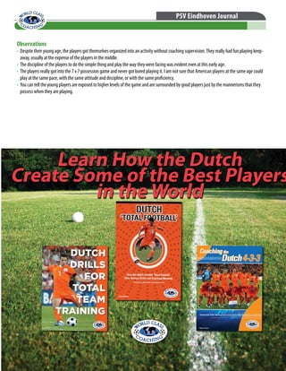 © WORLD CLASS COACHING - Thousands of Training Sessions available at www.worldclasscoaching.com
PSV Eindhoven Journal
Observations
•	 Despite their young age, the players got themselves organized into an activity without coaching supervision.They really had fun playing keep-
away, usually at the expense of the players in the middle.
•	 The discipline of the players to do the simple thing and play the way they were facing was evident even at this early age.
•	 The players really got into the 7 v 7 possession game and never got bored playing it. I am not sure that American players at the same age could
play at the same pace, with the same attitude and discipline, or with the same proficiency.
•	 You can tell the young players are exposed to higher levels of the game and are surrounded by good players just by the mannerisms that they
possess when they are playing.
Learn How the Dutch
Create Some of the Best Players
in the World
Learn How the Dutch
Create Some of the Best Players
in the World
 