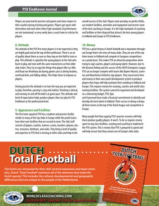© WORLD CLASS COACHING - Thousands of Training Sessions available at www.worldclasscoaching.com
PSV Eindhoven Journal
Players are punctual for practice and games and show respect to
their coaches during training and games. Players get upset with
themselves and each other when high standards of performance
are not maintained, so very rarely does a coach have to criticize his
players.
8. Attitude
The attitude of the PSV first team players is to be expected as they
are highly paid and at the top of their profession.There is an air
of quality about them as soon as they step on the field to train or
play.This attitude is copied by the young players at the club who
learn to play and train with the same mannerisms as their older
club mates.They try to copy the things that players like Luc Nilis
and Ruud van Nistelrooy do during games such as diving headers,
overhead kicks and falling volleys.This helps them to improve as
players.
During practice the attitude is to train the way you are expected
to play; therefore, passing is crisp and realistic, finishing is clinical,
and running on and off the ball is at game pace.This attitude and
level of expectation helps produce players that can play for PSV
Eindhoven at the professional level.
9. Appearance and Facilities
The first team squad at PSV has a stadium and practice facility
similar to many of the top clubs in Europe while the youth teams
have their own facilities that are second to none.The club staff
consists of players, coaches, trainers, scouts, teachers, physios, doc-
tors, masseurs, dietitians, and cooks.They bring a level of quality
and expertise to PSV that is missing at other clubs and help in the
overall success of the club. Players train and play on perfect fields,
use modern facilities, amenities and equipment and receive some
of the best coaching in Europe. It is the high standards of coaching
and facilities at their disposal that attracts the best young players
in Holland and Europe to PSV Eindhoven.
10. Money
PSV has a great history in Dutch football and a reputation through-
out Europe that is the envy of many clubs.They are one of the top
three teams in Holland and compete in European competitions
on a yearly basis.This makes PSV an attractive proposition when
trying to sign coaches, players and young talent. However, due to
the Bosman Ruling and the success of the UEFA Champions League,
PSV can no longer compete with teams like Bayern Munich, Juven-
tus and Manchester United to sign players.They must invest time
and money in their own youth development system to produce
players they hope will help maintain their standing in Holland and
Europe.This requires money for scouting, coaches and world-class
training facilities.The system cannot be organized and developed
on a shoestring budget. PSV, Ajax
and Feyenoord have made a financial commitment to identify and
develop the best talent in Holland.Their success in doing so keeps
all three teams at the top of the Dutch league and competitive in
Europe.
Many people feel that copying PSV’s practice sessions will help
them produce quality players. It won’t.To do so requires money
spent on top class facilities, scouting and coaching to implement
the PSV system.This is money that PSV is prepared to spend and
will help ensure that they remain one of Europe’s elite clubs.
The Dutch are renowned for their skill, tactical awareness and team chem-
istry. Dutch ‘Total Football’ examines all of the elements that make the
Dutch special. This includes the cultural, developmental and geographic
differences that are unique to the people of the Netherlands.
WORLDCLASSCOACHING.COM
Click the RED“Specials”link for Special Pricing
DUTCH
Total Football
DUTCH
Total Football
 