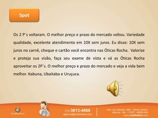 Spot
Os 2 P´s voltaram. O melhor preço e prazo do mercado voltou. Variedade
qualidade, excelente atendimento em 10X sem juros. Eu disse: 10X sem
juros no carnê, cheque e cartão você encontra nas Óticas Rocha. Valorize
e proteja sua visão, faça seu exame de vista e vá as Óticas Rocha
aproveitar os 2P´s. O melhor preço e prazo do mercado e veja a vida bem
melhor. Itabuna, Ubaitaba e Uruçuca.
 