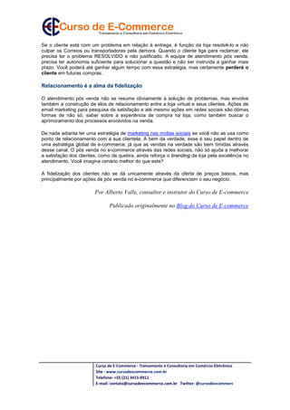 Curso de E-Commerce - Treinamento e Consultoria em Comércio Eletrônico
Site - www.cursodeecommerce.com.br
Telefone: +55 (21) 3415-0911
E-mail: contato@cursodeecommerce.com.br Twitter: @cursodeecommerc
Se o cliente está com um problema em relação à entrega, é função da loja resolvê-lo e não
culpar os Correios ou transportadoras pela demora. Quando o cliente liga para reclamar, ele
precisa ter o problema RESOLVIDO e não justificado. A equipe de atendimento pós venda,
precisa ter autonomia suficiente para solucionar a questão e não ser instruída a ganhar mais
prazo. Você poderá até ganhar algum tempo com essa estratégia, mas certamente perderá o
cliente em futuras compras.
Relacionamento é a alma da fidelização
O atendimento pós venda não se resume obviamente à solução de problemas, mas envolve
também a construção de elos de relacionamento entre a loja virtual e seus clientes. Ações de
email marketing para pesquisa de satisfação e até mesmo ações em redes sociais são ótimas
formas de não só, saber sobre a experiência de compra na loja, como também buscar o
aprimoramento dos processos envolvidos na venda.
De nada adianta ter uma estratégia de marketing nas mídias sociais se você não as usa como
ponto de relacionamento com a sua clientela. A bem da verdade, esse é seu papel dentro de
uma estratégia global de e-commerce, já que as vendas na verdade são bem tímidas através
desse canal. O pós venda no e-commerce através das redes sociais, não só ajuda a melhorar
a satisfação dos clientes, como de quebra, ainda reforça o branding da loja pela excelência no
atendimento. Você imagina cenário melhor do que este?
A fidelização dos clientes não se dá unicamente através da oferta de preços baixos, mas
principalmente por ações de pós venda no e-commerce que diferenciam o seu negócio.
Por Alberto Valle, consultor e instrutor do Curso de E-commerce
Publicado originalmente no Blog do Curso de E-commerce
 