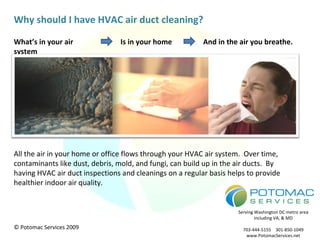 What’s in your air system Is in your home And in the air you breathe. Why should I have HVAC air duct cleaning? All the air in your home or office flows through your HVAC air system.  Over time, contaminants like dust, debris, mold, and fungi, can build up in the air ducts.  By having HVAC air duct inspections and cleanings on a regular basis helps to provide healthier indoor air quality. 