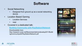 Software
• Social Networking
• Designed from ground up as a social networking
device
• Location Based Gaming
• Location Services
• near
• Covered in a dedicated talk:
Building Community with PlayStation®Network
Downloadable here:
http://research.scee.net/files/presentations/develop2011/Buildi
ngCommunitywithPlayStationNetwork.pdf
 