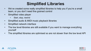 Simplified Libraries
• We’ve created some really simplified libraries to help you if you’re a small
team, or you don’t need fine grained control
• Simplified video player
• Start, stop, rewind
• Simplified audio & MIDI music playback libraries
• Simplified network interface
• The low level libraries are still available if you want to manage everything
yourself
• The simplified libraries are optimised so are not slower than the low level API
 