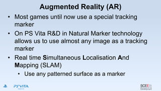 Augmented Reality (AR)
• Most games until now use a special tracking
marker
• On PS Vita R&D in Natural Marker technology
allows us to use almost any image as a tracking
marker
• Real time Simultaneous Localisation And
Mapping (SLAM)
• Use any patterned surface as a marker
 