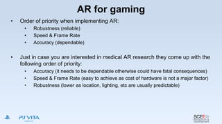 AR for gaming
• Order of priority when implementing AR:
• Robustness (reliable)
• Speed & Frame Rate
• Accuracy (dependable)
• Just in case you are interested in medical AR research they come up with the
following order of priority:
• Accuracy (it needs to be dependable otherwise could have fatal consequences)
• Speed & Frame Rate (easy to achieve as cost of hardware is not a major factor)
• Robustness (lower as location, lighting, etc are usually predictable)
 