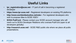 Useful Links
• tpr_registration@scee.net - 1st port of call in becoming a registered
developer
• https://www.tpr.scee.net/ - Registered developers on existing PS platforms
• http://www.worldwidestudios.net/xdev - For registered developers who
wish to propose titles to SCEE XDEV
• SCEA PubFund - Please contact your SCEE account manager who will
reach out to SCEA Developer Relations who oversee PubFund (open to all
developers globally)
• http://research.scee.net/ - SCEE R&D public site where we place all public
presentations.
 