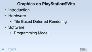 Graphics on PlayStation®Vita
• Introduction
• Hardware
• Tile Based Deferred Rendering
• Software
• Programming Model
 