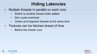Hiding Latencies
• Multiple threads in parallel on each core
• Switch to another thread while stalled
• Zero cycle overhead
• Vertex and fragment threads at the same time
• Textures can be fetched ahead of time
• Before the shader runs
 