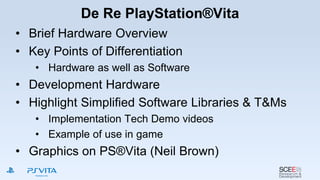 De Re PlayStation®Vita
• Brief Hardware Overview
• Key Points of Differentiation
• Hardware as well as Software
• Development Hardware
• Highlight Simplified Software Libraries & T&Ms
• Implementation Tech Demo videos
• Example of use in game
• Graphics on PS®Vita (Neil Brown)
 