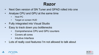 Razor
• Next Gen version of SN Tuner and GPAD rolled into one
• Analyse CPU and GPU at the same time
• Host PC
• Target on screen HUD
• Fully integrated into Visual Studio
• Easy to track down you bottlenecks
• Comprehensive CPU and GPU counters
• Covers all cores
• Intuitive Interface
• Lots of really cool features I’m not allowed to talk about
 