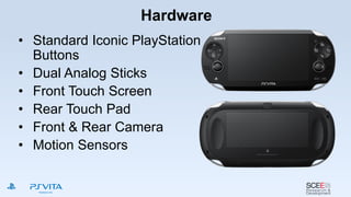 Hardware
• Standard Iconic PlayStation
Buttons
• Dual Analog Sticks
• Front Touch Screen
• Rear Touch Pad
• Front & Rear Camera
• Motion Sensors
 