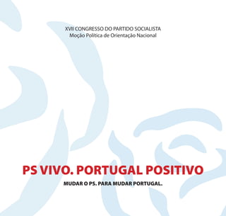 XVII CONGRESSO DO PARTIDO SOCIALISTA
       Moção Política de Orientação Nacional




PS VIVO. PORTUGAL POSITIVO
     MUDAR O PS. PARA MUDAR PORTUGAL.
 