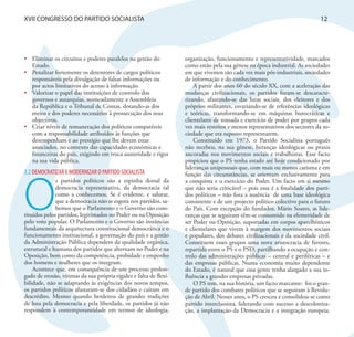 XVII CONGRESSO DO PARTIDO SOCIALISTA                                                                                        12




•	 Eliminar os circuitos e poderes paralelos na gestão do          organização, funcionamento e representatividade, marcados
   Estado.                                                         como estão pela sua génese na época industrial. As sociedades
•	 Penalizar fortemente os detentores de cargos políticos          em que vivemos são cada vez mais pós-industriais, sociedades
   responsáveis pela divulgação de falsas informações ou           de informação e do conhecimento.
   por actos limitativos do acesso à informação.                       A partir dos anos 60 do século XX, com a aceleração das
•	 Valorizar o papel das instituições de controlo dos              mudanças civilizacionais, os partidos foram-se descaracte-
   governos e autarquias, nomeadamente a Assembleia                rizando, afastando-se das lutas sociais, dos eleitores e dos
   da República e o Tribunal de Contas, dotando-as dos             próprios militantes, esvaziando-se de referências ideológicas
   meios e dos poderes necessários à prossecução dos seus          e teóricas, transformando-se em máquinas burocráticas e
   objectivos.                                                     clientelares de tomada e exercício de poder por grupos cada
•	 Criar níveis de remuneração dos políticos compatíveis           vez mais restritos e menos representativos dos sectores da so-
   com a responsabilidade atribuídos às funções que                ciedade que era suposto representarem.
   desempenham e ao prestígio que lhe devem estar                      Constituído em 1973, o Partido Socialista português
   associados, no contexto das capacidades económicas e            não recebeu, na sua génese, heranças ideológicas ou praxis
   financeiras do país, exigindo em troca austeridade e rigor      ancoradas nos movimentos sociais e trabalhistas. Esse facto
   na sua vida pública.                                            propiciou que o PS tenha estado até hoje condicionado por
                                                                   lideranças unipessoais que, com mais ou menos carisma e em
3.2 DEMOCRATIZAR E MODERNIZAR O PARTIDO SOCIALISTA




O
                                                                   função das circunstâncias, se orientam exclusivamente para
              s partidos políticos são a espinha dorsal da         a conquista e o exercício do Poder. Um facto em si mesmo
              democracia representativa, da democracia tal         que não seria criticável – pois essa é a finalidade dos parti-
              como a conhecemos. Se é evidente, e salutar,         dos políticos – não fora a ausência de uma base ideológica
              que a democracia não se esgota nos partidos, sa-     consistente e de um projecto político colectivo para o futuro
              bemos que o Parlamento e o Governo são cons-         do País. Com excepção do fundador, Mário Soares, as lide-
tituídos pelos partidos, legitimados no Poder ou na Oposição       ranças que se seguiram têm-se consumido na efemeridade de
pelo voto popular. O Parlamento e o Governo são instâncias         ser Poder ou Oposição, suportadas em corpos aparelhísticos
fundamentais da arquitectura constitucional democrática e o        e clientelares que vivem à margem dos movimentos sociais
funcionamento institucional, a governação do país e a gestão       e populares, dos debates civilizacionais e da sociedade civil.
da Administração Pública dependem da qualidade orgânica,           Constituem esses grupos uma nova aristocracia de favores,
estrutural e humana dos partidos que alternam no Poder e na        repartida entre o PS e o PSD, partilhando a ocupação e con-
Oposição, bem como da competência, probidade e empenho             trolo das administrações públicas – central e periféricas – e
dos homens e mulheres que os integram.                             das empresas públicas. Numa economia muito dependente
    Acontece que, em consequência de um processo prolon-           do Estado, é natural que essa gente tenha alargado a sua in-
gado de erosão, vítimas da sua própria rigidez e falta de flexi-   fluência a grandes empresas privadas.
bilidade, não se adaptando às exigências dos novos tempos,             O PS tem, na sua história, um facto marcante: foi o gran-
os partidos políticos afastaram-se dos cidadãos e caíram em        de partido dos combates políticos que se seguiram à Revolu-
descrédito. Mesmo quando herdeiros de grandes tradições            ção de Abril. Nesses anos, o PS cresceu e consolidou-se como
de luta pela democracia e pela liberdade, os partidos já não       partido interclassista, liderando com sucesso a descoloniza-
respondem à contemporaneidade em termos de ideologia,              ção, a implantação da Democracia e a integração europeia.
 