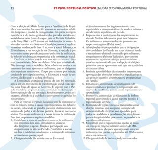 13                                       PS VIVO. PORTUGAL POSITIVO | MUDAR O PS PARA MUDAR PORTUGAL




Com a eleição de Mário Soares para a Presidência da Repú-            de funcionamento dos órgãos nacionais, com
blica, em meados dos anos 80, tornava-se necessário redefi-          regularidade e democraticidade, de modo a debater e
nir desígnios e mudar de protagonistas. Em plena vertigem            decidir sobre as políticas do partido.
neo-liberal e de deriva gestionária dos partidos socialistas e   3. Implementar a participação dos simpatizantes na
social-democratas (com destaque para o Partido Trabalhis-            vida do Partido, tal como se prevê nos Estatutos.
ta de Tony Blair), o PS entrou em indefinições de rumo. A            Os militantes e estruturas deverão promover os
alternância entre ser Governo e Oposição passou a implicar           respectivos registos (Ficha anexa).
sucessivas mudanças de líder. E se, com a actual liderança, o    4. Adopção das eleições primárias para a designação
PS reafirmou a sua vocação de ser Governo, a verdade é que           dos candidatos do Partido aos actos eleitorais sendo
se esvaziou como partido, enquanto colectivo de militância,          o seu universo eleitoral constituído por militantes,
de reflexão e elaboração programática e de intervenção social.       simpatizantes e eleitores declarados, previamente
    De facto, o nosso partido não tem vida activa real. Não          recenseados. A próxima eleição presidencial será
tem contraditório. Não tem debate. Não tem criatividade.             uma boa oportunidade para a adopção de eleições
Não interage com a sociedade. Não reflecte os anseios e os           primárias caso se apresentem mais que um candidato
interesses dos seus apoiantes e militantes, que os dirigentes        da área socialista
não respeitam nem ouvem. Corpo que se move por inércia,          5. Instituir a possibilidade de referendos internos para
conduzido por cúpulas restritas, o PS perdeu a noção de co-          aprovação das alterações estatutárias significativas ou
lectivo, da discussão e da luta ideológica.                          das grandes questões doutrinárias ou programáticas
    A Democracia portuguesa precisa de um PS renovado,               do Partido.
apto a ser um movimento de transformação social e não ape-       6. Dinamizar a constituição de cibersecções e de
nas uma força de apoio ao Governo. É urgente que o Par-              secções temáticas e proceder a reorganização das
tido Socialista empreenda uma profunda modernização e                secções de residência, para as tornar representativas e
democratização da sua estratégia, funcionamento, práticas e          operacionais.
imagem, abrindo-se à sociedade e aos valores e exigências do     7. Promover a constituição de federações de âmbito
nosso tempo.                                                         regional, antecipando e dando suporte político à
    Para se renovar, o Partido Socialista tem de sintonizar-se       regionalização do país.
com os valores, temas e causas contemporâneos, no debate e       8. Instituição de regras e meios de transparência nas
na acção, colocando as grandes questões civilizacionais nos          eleições internas, que assegurem condições de
sistemas de poder e de decisão política. Torna-se necessário         democraticidade efectivas, com igualdade para
abrir o PS a novos militantes e a novas formas de militância.        todos os candidatos e pesadas sanções disciplinares
Para isso propomos as seguintes medidas:                             para as irregularidades processuais, as pressões e os
1. Estabelecer a meta de duplicar o numero de militantes             expedientes ilegítimos.
    nos próximos dois anos. Introduzir no discurso               9. Estabelecer que o pagamento das quotas só possa
    dos dirigentes o apelo à filiação e participação dos             ser feito pelo próprio militante, através de MB,
    simpatizantes na vida do Partido. Possibilitar a adesão          transferência ou cheque e que só possam votar os
    on-line e publicitar, anualmente, o número de militantes         militantes com quotas regularizadas até 30 dias antes
    activos (com quotas pagas).                                      dos actos eleitorais.
2. Obrigatoriedade (de acordo com os Estatutos)                  10. Obrigatoriedade da declaração de interesses dos
 