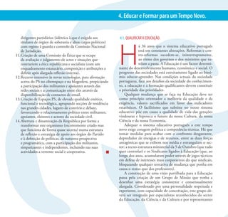XVII CONGRESSO DO PARTIDO SOCIALISTA                                                                                     14
                                                                 4. Educar e Formar para um Tempo Novo.


    dirigentes partidários (idêntica à que é exigida aos         4.1. QUALIFICAR A EDUCAÇÃO.




                                                                 H
    titulares de órgãos de soberania e altos cargos políticos)
    com registo à guarda e controlo da Comissão Nacional                       á 36 anos que o sistema educativo português
    de Jurisdição.                                                             está em constantes alterações. Reformas e con-
11. Criação de uma Comissão de Ética que se ocupe                              tra-reformas sucedem-se, ininterruptamente,
    da avaliação e julgamento de actos e situações que                         ao ritmo dos governos e dos ministros que tu-
    contrariem a ética republicana e socialista (com um                        telam a pasta. A Educação é um factor determi-
    enquadramento estatutário, composição e atribuições a        nante do desenvolvimento humano, económico e social. O
    definir após alargada reflexão interna).                     progresso das sociedades está estreitamente ligado ao binó-
12. Recurso intensivo às novas tecnologias, para afirmação       mio educar-aprender. Nas condições actuais da sociedade
    activa do PS no ciberespaço e na blogosfera, propiciando     portuguesa, face aos desafios da sociedade do conhecimen-
    a participação dos militantes e apoiantes através das        to, a educação e a formação qualificantes devem constituir
    redes sociais e a comunicação entre eles através da          a prioridade das prioridades.
    disponibilização de contactos de email.                          Qualquer mudança que se faça na Educação deve ter
13. Criação de Espaços PS, de elevada qualidade estética,        como princípio orientador a melhoria da qualidade e da
    funcional e tecnológica, agrupando secções de residência     exigência, valores sacrificados em favor dos indicadores
    nas grandes cidades, lugares de convívio e debate,           estatísticos. O facilitismo que subsiste no nosso sistema
    favorecendo o relacionamento político entre militantes,      educativo põe em causa a qualidade de vida das gerações
    apoiantes, eleitores e actores da sociedade civil.           vindouras e hipoteca o futuro da nossa Cultura, da nossa
14. Abertura e dinamização da Respública por forma a             Ciência e da nossa Economia.
    transformar este organismo (recentemente criado mas              Adequar o sistema educativo português a este tempo
    que funciona de forma quase secreta) numa estrutura          novo exige coragem política e competência técnica. Há que
    de reflexão e estratégia de apoio aos órgãos do Partido      tomar medidas para acabar com o confronto desgastante,
    e à definição de políticas, de natureza prospectiva          depredador de energias e de recursos, entre as duas forças
    e programática, com a participação dos militantes,           antagónicas que se exibem nos média e estrangulam o sec-
    simpatizantes e independentes, incluindo nas suas            tor: a tecno-estrutura ministerial da 5 de Outubro (que tudo
    actividades a vertente social e cooperativa.                 quer controlar) e os Sindicatos ligados à Educação (que, ao
                                                                 longo dos anos, acumularam poder através de jogos tácticos
                                                                 em defesa de interesses mais corporativos do que sindicais,
                                                                 bloqueando qualquer tentativa de mudança que ponha em
                                                                 causa o status quo dos professores).
                                                                     A construção de uma visão partilhada para a Educação
                                                                 passa pela criação de um Grupo de Missão que venha a
                                                                 desenhar uma estratégia consistente e consensualmente
                                                                 alargada. Coordenado por uma personalidade respeitada e
                                                                 experiente, com capacidade de concertação, este grupo de-
                                                                 verá ser integrado por especialistas reconhecidos do sector
                                                                 da Educação, da Ciência e da Cultura e por representantes
 