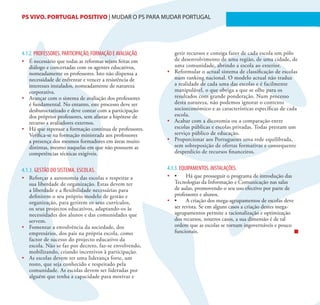 PS VIVO. PORTUGAL POSITIVO | MUDAR O PS PARA MUDAR PORTUGAL                                                     16




4.1.2. PROFESSORES. PARTICIPAÇÃO, FORMAÇÃO E AVALIAÇÃO.      gerir recursos e consiga fazer de cada escola um pólo
•	 É necessário que todas as reformas sejam feitas em        de desenvolvimento de uma região, de uma cidade, de
   diálogo e concertadas com os agentes educativos,          uma comunidade, abrindo a escola ao exterior.
   nomeadamente os professores. Isto não dispensa a       •	 Reformular o actual sistema de classificação de escolas
   necessidade de enfrentar e vencer a resistência de        num ranking nacional. O modelo actual não traduz
   interesses instalados, nomeadamente de natureza           a realidade de cada uma das escolas e é facilmente
   corporativa.                                              manipulável, o que obriga a que se olhe para os
•	 Avançar com o sistema de avaliação dos professores        resultados com grande ponderação. Num processo
   é fundamental. No entanto, este processo deve ser         desta natureza, não podemos ignorar o contexto
   desburocratizado e deve contar com a participação         socioeconómico e as características específicas de cada
   dos próprios professores, sem afastar a hipótese de       escola.
   recurso a avaliadores externos.                        •	 Acabar com a dicotomia ou a comparação entre
•	 Há que repensar a formação contínua de professores.       escolas públicas e escolas privadas. Todas prestam um
   Verifica-se na formação ministrada aos professores        serviço público de educação.
   a presença dos mesmos formadores em áreas muito        •	 Proporcionar aos Portugueses uma rede equilibrada,
   distintas, mesmo naquelas em que não possuem as           sem sobreposição de ofertas formativas e consequente
   competências técnicas exigíveis.                          desperdício de recursos financeiros.


4.1.3. GESTÃO DO SISTEMA. ESCOLAS.                        4.1.3. EQUIPAMENTOS. INSTALAÇÕES.
•	 Reforçar a autonomia das escolas e respeitar a         •	 •	 Há	que	prosseguir	o	programa	de	introdução	das	
   sua liberdade de organização. Estas devem ter             Tecnologias da Informação e Comunicação nas salas
   a liberdade e a flexibilidade necessárias para            de aulas, promovendo o seu uso efectivo por parte de
   definirem o seu próprio modelo de gestão e                professores e alunos.
   organização, para gerirem os seus currículos,          •	 •	 A	criação	dos	mega-agrupamentos	de	escolas	deve	
   os seus projectos educativos, adaptando-os às             ser revista. Se em alguns casos a criação destes mega-
   necessidades dos alunos e das comunidades que             agrupamentos permite a racionalização e optimização
   servem.                                                   dos recursos, noutros casos, a sua dimensão é de tal
•	 Fomentar a envolvência da sociedade, dos                  ordem que as escolas se tornam ingovernáveis e pouco
   empresários, dos pais na própria escola, como             funcionais.
   factor de sucesso do projecto educativo da
   escola. Não se faz por decreto, faz-se envolvendo,
   mobilizando, criando incentivos à participação.
•	 As escolas devem ter uma liderança forte, um
   rosto, que seja conhecido e respeitado pela
   comunidade. As escolas devem ser lideradas por
   alguém que tenha a capacidade para motivar e
 