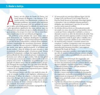 17
5. Mudar a Justiça.




A
             Justiça, um dos pilares do Estado de Direito, está       •	 As intervenções nos principais diplomas legais (caso do
             numa situação de bloqueio e não funciona. É ne-             Código Civil e de Processo Civil, Código Penal e de
             cessário assumir, com determinação, a resolução dos         Processo Penal) devem ser efectuadas numa lógica global
             principais problemas, que passam pelas inaceitáveis         e sistemática e não em múltiplas reformas pontuais e
             demoras processuais, pela má qualidade da justiça           desligadas, que transformam o que deve ser um todo
que se aplica, pela desadequação às realidades do nosso tempo            coerente numa manta de retalhos.
e pelo agravamento significativo das custas judiciais (que nos        •	 As referidas reformas devem ser efectuadas procurando
coloca perante uma situação em que os cidadãos deixaram de ser           um amplo con senso, não só político mas também técnico
iguais perante a Lei, já que só os mais ricos têm os meios finan-        e social, por forma a adequá-las à realidade e a evitar as
ceiros exigidos para recorrer aos tribunais portugueses).                alterações sucessivas ao sabor das alternâncias de poder. Esta
    Os problemas acima referidos têm causas várias, entre as             prática, além de retirar segurança jurídica ao sistema, torna
quais destacaremos seis. Legislação desadequada às realidades            quase impossível a tarefa de quem aplica e trabalha com a
concretas que visa regular – seja por desactualização das normas         Lei. E limita o acesso dos cidadãos ao seu conhecimento.
ou por falta de bom conhecimento e avaliação dessas realidades.       •	 Ao nível da justiça criminal, é necessário assumir sem
Excessiva complexidade dos mecanismos processuais, adminis-              complexos o combate à insegurança como uma questão
trativos e judiciais. Recurso excessivo à legislação por impulso,        prioritária. A repressão da corrupção e de outros crimes
que muitas vezes agrava significativamente os problemas que              praticados pelos detentores do poder é uma exigência
deveria resolver – casos de reforma da acção executiva e, mais           inalienável do Estado de Direito.
recentemente, da legislação penal e de processo penal. Sistema        •	 É imperioso suspender e reavaliar o novo regime de custas,
deficiente de preparação e avaliação dos magistrados, em conse-          que além de encarecer substancialmente a justiça, complica
quência alheados da vida concreta das pessoas e instituições, sem        os pagamentos e reduz as possibilidades de acesso dos mais
horizontes nem cultura de rigor e mérito. Falta de visão global          desfavorecidos.
do sistema que se encerra em si mesmo, alimentando-se dos seus        •	 Reformar o sistema de formação dos magistrados, por
próprios erros e vícios. E, finalmente, um problema que se tem           forma a aumentar a componente prática, com formação
agravado nos últimos anos: a falta de qualidade técnica e do pró-        em áreas não estritamente jurídicas e contacto directo com
prio Português dos textos legais, facto que causa sérias dificulda-      algumas realidades, educando-os por forma a sobrepor
des na sua aplicação. O mau Português de muitas sentenças, sob           a realização da Justiça à mera aplicação mecânica e
a máscara de um linguajar técnico impenetrável para o cidadão            burocrática de textos legais.
comum, é também inaceitável.                                          •	 Iniciar um debate alargado no sentido de tornar mais
    Para reformar a Justiça e pôr fim a este estado de coisas, de-       eficiente e menos corporativa a avaliação do desempenho
verão ser tomadas medidas a nível legislativo, administrativo e          dos magistrados, encarando a eventualidade de alterações
de formação. O debate das soluções e a decisão das medidas a             constitucionais na composição do Conselho Superior de
tomar deve abranger não só as profissões jurídicas tradicionais,         Magistratura, garantindo sempre a sua independência face
como advogados e magistrados, mas também outros interve-                 ao poder político.
nientes no sistema, de forma a alcançar o objectivo de adequa-        •	 A gestão dos tribunais deve ser profissionalizada e entregue
ção à realidade. Eis as nossas propostas:                                a gestores experientes, principalmente nas grandes
•	 Simplificar os mecanismos processuais, expurgando-os de               comarcas, separando essa função da administração da
    actos e procedimentos inúteis.                                       justiça.
 