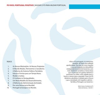 PS VIVO. PORTUGAL POSITIVO | MUDAR O PS PARA MUDAR PORTUGAL                                            2




ÍNDICE                                                          «Para o PS português, é o momento,
                                                                      também, de fazer uma reflexão
                                                            aprofundada. Para dar um novo impulso
 1.      As Nossas Motivações. As Nossas Propostas.                à sua participação na vida política
 2.      O Mundo Mudou. Renovemos o Socialismo.             (independentemente do Governo), com
 3.      A Reforma do Sistema Político-Partidário.            mais idealismo socialista e menos boys
                                                               que só pensam em ganhar dinheiro e
 4.      Educar e Formar para um Tempo Novo.
                                                            promover-se, enfim, mais voltado para o
 5.      Mudar a Justiça.                               futuro e menos para o passado. É que um PS
 6.      O Combate às Desigualdades.                     dinâmico, pluralista e voltado para o futuro
 7.      Um Novo Modelo de Desenvolvimento.               – que a sociedade civil respeite e admire –
                                                                   faz falta a Portugal e ao Governo.»
 8.      A Reforma da Administração do Estado.
 9.      Por uma Democracia Mundial.                                          Mário Soares, fundador do PS
10.      Portugal na Europa e no Mundo.                                       Diário de Notícias, 1/02/2011
 