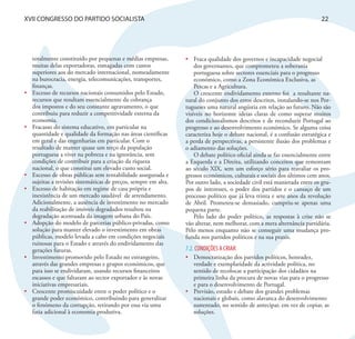 XVII CONGRESSO DO PARTIDO SOCIALISTA                                                                                         22




     totalmente constituído por pequenas e médias empresas,        •	 Fraca qualidade dos governos e incapacidade negocial
     muitas delas exportadoras, esmagadas com custos                   dos governantes, que comprometeu a soberania
     superiores aos do mercado internacional, nomeadamente             portuguesa sobre sectores essenciais para o progresso
     na burocracia, energia, telecomunicações, transportes,            económico, como a Zona Económica Exclusiva, as
     finanças.                                                         Pescas e a Agricultura.
•	   Excesso de recursos nacionais consumidos pelo Estado,             O crescente endividamento externo foi a resultante na-
     recursos que resultam essencialmente da cobrança              tural do conjunto dos erros descritos, instalando-se nos Por-
     dos impostos e do seu constante agravamento, o que            tugueses uma natural angústia em relação ao futuro. Não são
     contribuiu para reduzir a competitividade externa da          visíveis no horizonte ideias claras de como superar muitos
     economia.                                                     dos condicionalismos descritos e de reconduzir Portugal ao
•	   Fracasso do sistema educativo, em particular na               progresso e ao desenvolvimento económico. Se alguma coisa
     quantidade e qualidade da formação nas áreas científicas      caracteriza hoje o debate nacional, é a confusão estratégica e
     em geral e das engenharias em particular. Com o               a perda de perspectivas, a persistente ilusão dos problemas e
     resultado de manter quase um terço da população               o adiamento das soluções.
     portuguesa a viver na pobreza e na ignorância, sem                O debate político oficial ainda se faz essencialmente entre
     condições de contribuir para a criação da riqueza             a Esquerda e a Direita, utilizando conceitos que remontam
     nacional, o que constitui um elevado custo social.            ao século XIX, sem um esforço sério para reavaliar os pro-
•	   Excesso de obras públicas sem rentabilidade assegurada e      gressos económicos, culturais e sociais dos últimos cem anos.
     sujeitas a revisões sistemáticas de preços, sempre em alta.   Por outro lado, a sociedade civil está manietada entre os gru-
•	   Excesso de habitação em regime de casa própria e              pos de interesses, o poder dos partidos e o cansaço de um
     inexistência de um mercado saudável de arrendamento.          processo político que já leva trinta e sete anos da revolução
     Adicionalmente, a ausência de investimento no mercado         de Abril. Prometeu-se demasiado, cumpriu-se apenas uma
     da reabilitação de imóveis degradados resultou na             pequena parte.
     degradação acentuada da imagem urbana do País.                    Pelo lado do poder político, as respostas à crise não se
•	   Adopção do modelo de parcerias público-privadas, como         vão alterar, nem melhorar, com a mera alternância partidária.
     solução para manter elevado o investimento em obras           Pelo menos enquanto não se conseguir uma mudança pro-
     públicas, modelo levada a cabo em condições negociais         funda nos partidos políticos e na sua praxis.
     ruinosas para o Estado e através do endividamento das
     gerações futuras.                                             7.2. CONDIÇÕES A CRIAR
•	   Investimento promovido pelo Estado no estrangeiro,            •	 Democratização dos partidos políticos, honradez,
     através das grandes empresas e grupos económicos, que            verdade e exemplaridade da actividade política, no
     para isso se endividaram, usando recursos financeiros            sentido de recolocar a participação dos cidadãos na
     escassos e que faltaram ao sector exportador e às novas          primeira linha da procura de novas vias para o progresso
     iniciativas empresariais.                                        e para o desenvolvimento de Portugal.
•	   Crescente promiscuidade entre o poder político e o            •	 Previsão, estudo e debate dos grandes problemas
     grande poder económico, contribuindo para generalizar            nacionais e globais, como alavanca do desenvolvimento
     o fenómeno da corrupção, retirando por essa via uma              sustentado, no sentido de antecipar, em vez de copiar, as
     fatia adicional à economia produtiva.                            soluções.
 