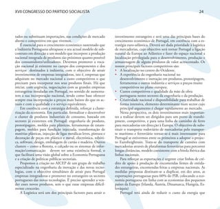 XVII CONGRESSO DO PARTIDO SOCIALISTA                                                                                         24




tados ou substituam importações, nas condições de mercado          investimento estrangeiro e será uma das principais bases do
aberto e competitivo em que vivemos.                               crescimento económico de Portugal, em coerência com a es-
    É essencial para o crescimento económico sustentado que        tratégia euro-atlântica. Deverá ser dada prioridade à logística
a Indústria Portuguesa ultrapasse o seu actual modelo de sub-      de mercadorias, cujo objectivo será tornar Portugal a ligação
contrato em direcção a um modelo que incorpore a produção          natural da Europa ao Atlântico e fazer do espaço nacional a
nacional integrada de produtos tão próximos quanto possível        localização privilegiada para o desenvolvimento, produção e
dos consumidores/utilizadores. Devemos promover a voca-            armazenagem de alguns produtos de valor acrescentado. Os
ção nacional já existente no campo dos componentes e dos           nossos principais factores competitivos são:
serviços destinados à indústria, com o objectivo de atrair         •	 A localização no centro do Ocidente.
investimentos de empresas integradoras, isto é, empresas que       •	 A experiência da engenharia nacional no
adquiram no mercado nacional a custo competitivos o que                desenvolvimento e inovação em produtos, prototipagem,
precisam para incorporar nos seus produtos finais. Há que              ferramentas e outras indústria e serviços a preços muito
iniciar, com urgência, negociações com as grandes empresas             competitivos no plano europeu.
estrangeiras instaladas em Portugal, no sentido de aumenta-        •	 Custos competitivos e qualidade da mão de obra
rem a sua incorporação nacional, tendo como base oferecer              portuguesa nestes sectores da engenharia e da produção.
sempre essa incorporação a preços mais baixos do que os ac-        •	 Criatividade nacional e disponibilidade para trabalhar de
tuais e com a qualidade e o serviço equivalentes.                      forma intensiva, elemento determinante num sector cujo
    Em coerência com a estratégia definida, reforçar a cluste-         principal argumento é chegar rapidamente ao mercado.
rização da economia. Em particular, formalizar e desenvolver           Nesta perspectiva, os dois investimentos mais importan-
o cluster de produtos industriais de consumo, baseado em           tes a realizar devem ser dirigidos para um porto de transhi-
sectores já existentes em Portugal: engenharia de produto,         pment, competitivo, e para uma linha de caminho de ferro
prototipagem, moldes para plásticos, ferramentas de estam-         para mercadorias em direcção à Europa. O objectivo de subs-
pagem, moldes para fundição injectada, transformação de            tituir o transporte rodoviário de mercadorias pelo transpor-
matérias plásticas, injecção de ligas metálicas leves, pintura e   te marítimo e ferroviário tornar-se-á mais interessante para
decoração de peças em plástico e metal, electrónica, robóti-       Portugal se estivermos entre os primeiros a adoptar o projec-
ca, software, design, embalagem de cartão e madeira. Outros        to Eurofreightrain. Trata-se do transporte de camiões com
clusters – como a floresta, o calçado ou os sistemas de infor-     mercadorias através de plataformas ferroviárias para percorrer
mação/comunicação devem ter uma existência formal, o               longas distâncias, modelo coexistente com a bitola ibérica das
que facilitará uma visão global sobre a Economia Portuguesa        linhas nacionais.
e a criação de políticas públicas sectoriais.                          Para reforçar as exportações é urgente criar linhas de cré-
    Propomos a criação no AICEP de um grupo de trabalho            dito de apoio à produção de encomendas firmes de entida-
especializado na engenharia da inovação e das novas tecno-         des estrangeiras, encomendas feitas a empresas nacionais. As
logias, com o objectivo simultâneo de atrair para Portugal         medidas propostas destinam-se a duplicar, em dez anos, as
empresas integradoras e promover no estrangeiro os sectores        exportações portuguesas para 60% do PIB, colocando a eco-
portugueses das novas tecnologias. É preciso aprender a ven-       nomia portuguesa em linha com as economias dos pequenos
der esses novos produtos, sem o que essas empresas dificil-        países da Europa (Irlanda, Áustria, Dinamarca, Hungria, Es-
mente crescerão.                                                   lováquia)
    A Logística será um dos principais factores para atrair o          Portugal terá ainda de reduzir o custo da energia que
 