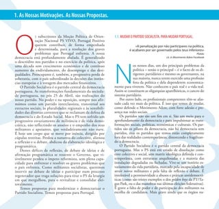 3                                      PS VIVO. PORTUGAL POSITIVO | MUDAR O PS PARA MUDAR PORTUGAL
1. As Nossas Motivações. As Nossas Propostas.




O
              s subscritores da Moção Política de Orien-       1.1. MUDAR O PARTIDO SOCIALISTA. PARA MUDAR PORTUGAL.
              tação Nacional PS VIVO, Portugal Positivo
              querem contribuir, de forma empenhada                          «A penalização por não participares na política,
              e determinada, para a resolução dos graves                 é acabares por ser governado pelos teus inferiores»
              problemas que Portugal enfrenta. A nossa                                                                         Platão
democracia está profundamente abalada. É generalizado                                               cit. in Movimento Adere Facebook




                                                               N
o descrédito nos partidos e no exercício da política, após
uma década sem crescimento económico e de contínuo                           os nossos dias, um dos principais problemas da
aumento do endividamento, do desemprego e das desi-                          política – senão o principal – é o facto de os di-
gualdades. Preocupante é, também, a progressiva perda de                     rigentes partidários e mesmo os governantes, na
soberania, com o país subordinado às decisões das instân-                    sua maioria, nunca terem exercido uma profissão
cias europeias e à voragem dos mercados financeiros.                         fora da política e dela dependerem economica-
    O Partido Socialista é o partido central da democracia     mente para viverem. Não conhecem o país real e a vida real.
portuguesa. As transformações fundamentais da socieda-         Assim se constituem as oligarquias aparelhísticas, o cancro do
de portuguesa, no pós 25 de Abril, são realizações do          sistema partidário.
nosso partido. No poder e na oposição, sempre nos afir-            Por outro lado, os profissionais competentes têm-se afas-
mámos como um partido interclassista, transversal aos          tado cada vez mais da política. É isso que temos de mudar,
extractos sociais, às pluralidades regionais e às sensibili-   como defende o Movimento Adere, com forte adesão e pre-
dades das diversas correntes que se reclamam da defesa da      sença nas redes sociais.
democracia e do Estado Social. Mas o PS tem sofrido um             Os partidos não são um fim em si. São um meio para o
progressivo esvaziamento de militância e de vida demo-         aprofundamento da democracia e para impulsionar as trans-
crática, não reflectindo os anseios e o empenho dos seus       formações sociais, politicas, económicas e culturais. Os par-
militantes e apoiantes, que verdadeiramente não ouve.          tidos são os pilares da democracia, não há democracia sem
É hoje um corpo que se move por inércia, dirigido por          partidos, mas os partidos que temos estão completamente
cúpulas restritas. Perdeu a natureza do colectivo, alienou     fora das realidades contemporâneas, distorcendo e fragilizan-
a reflexão e o debate, abdicou da elaboração ideológica e      do a democracia.
programática.                                                      O Partido Socialista é o partido central da democracia
    Destes défices de reflexão, de debate de ideias e de       portuguesa. Mas o PS está em estado de dissolução como
afirmação programática se ressente o Governo, que vi-          ente colectivo e social, sem matriz ideológica definida e con-
sivelmente perdeu o ímpeto reformista, sem plena capa-         temporânea, com estruturas anquilosadas e a maioria das
cidade para enfrentar e resolver os graves problemas que       instalações degradadas ou fechadas. Vive-se um notório es-
o país enfrenta. Como militantes socialistas, queremos         vaziamento da vida partidária, marcado pela incapacidade de
intervir no debate de ideias e participar num processo         atrair novos militantes e pela falta de reflexão e debate. É
regenerador que traga soluções para tirar o PS da letargia     intolerável a permissividade a abusos e práticas antidemocrá-
em que mergulhou, para o revitalizar e consolidar elei-        ticas (como são tristes exemplos o dos golden boys da PT/Ta-
toralmente.                                                    gus Park, ou o das manobras nas últimas eleições federativas).
    Temos propostas para modernizar e democratizar o           É grave a falta de poder e de participação dos militantes na
Partido Socialista. Temos propostas para Portugal.             escolha de candidatos. Mais grave ainda que os órgãos na-
 