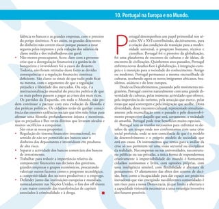 33                                      PS VIVO. PORTUGAL POSITIVO | MUDAR O PS PARA MUDAR PORTUGAL
                                                                10. Portugal na Europa e no Mundo.




                                                                P
    falência os bancos e as grandes empresas, com o pretexto                ortugal desempenhou um papel primordial nos sé-
    do perigo sistémico. A ser assim, os grandes detentores                 culos XV e XVI contribuindo, decisivamente, para
    do dinheiro não correm riscos porque passam a estar                     a criação das condições de transição para a moder-
    seguros pelos impostos e pela redução dos salários da                   nidade universal, o progresso humano, técnico e
    classe média e dos trabalhadores em geral.                              científico. Portugal foi o pioneiro da globalização,
•	 Não menos preocupante, ficou claro com a presente            foi uma plataforma de encontro de culturas e de ideias, de
    crise que a desregulação financeira e a ganância de         encontro de civilizações. Quinhentos anos passados, Portugal
    banqueiros e investidores foi a causa do desastre.          enfrenta novos desafios face à globalização, à integração euro-
    Todavia, não foram retiradas deste facto as devidas         peia e à transição para a sociedade do conhecimento. Antigo
    consequências e a regulação financeira continua             ou moderno, Portugal permanece a mesma encruzilhada de
    deficiente. São claros os sinais de que tudo pode ficar     culturas, recebendo agora os novos imigrantes africanos, bra-
    na mesma, com o argumento de que a regulação                sileiros, asiáticos e do leste europeu.
    prejudica a liberdade dos mercados. Ou seja, é a                Desde os Descobrimentos, passando pelo movimento mi-
    institucionalização mundial do preceito político de que     gratório, Portugal convive naturalmente com uma grande di-
    os mais pobres passem a pagar as crises dos mais ricos.     versidade de culturas, pelas inúmeras actividades que oferece,
    Os partidos da Esquerda, em todo o Mundo, não po-           pela importância do turismo, pela atracção que exerce, pelas
dem continuar a pactuar com esta evolução da filosofia e        rotas que aqui convergem e pela imigração que acolhe. Desta
das práticas políticas. Os cidadãos terão de ganhar consci-     diversidade, deste encontro cultural, representado simultane-
ência das enormes cedências sociais que têm sido feitas para    amente pela reconciliação com o passado e pelo desenvolvi-
afirmar uma filosofia profundamente injusta e mentirosa,        mento prospectivo daquilo que será, certamente, a sociedade
que os prejudica e lhes retira direitos que levaram séculos e   de amanhã, Portugal pode tirar benefícios muito especiais.
muitos sacrifícios a conquistar.                                    Portugal tem os trunfos necessários para enfrentar os de-
    São estas as nossa propostas:                               safios de um tempo onde nos confrontamos com uma crise
•	 Regulação do sistema financeiro internacional, no            social profunda, onde se tem consciência de que é o modelo
    sentido de não ser permitido aos bancos usar o              de desenvolvimento e o próprio modelo de sociedade que
    dinheiro dos depositantes e investidores em produtos        está em causa. Os instrumentos que temos para a análise da
    de alto risco.                                              crise só nos permitem ter uma visão sectorial ou disciplinar
•	 Separar a actividade dos bancos comerciais dos bancos        da realidade. Nas empresas ou nas universidades, nas estrutu-
    de investimento.                                            ras públicas ou nas privadas, a única forma de respondermos
•	 Trabalhar para reduzir a importância relativa da             criativamente à imprevisibilidade do mundo é formarmos
    componente financeira nas decisões dos governos,            cidadãos autónomos e livres, com opiniões próprias, com
    grandes empresas e grupos económicos, procurando            uma inteligência sensível, com flexibilidade e abertura de
    valorizar outros factores como o progresso tecnológico,     pensamento. O afastamento das elites dos centros de deci-
    a competitividade dos sectores produtivos e o emprego.      são, bem como a incapacidade para dar espaço aos projectos
•	 Defender junto das instituições europeias e mundiais,        inovadores que vão emergindo nas diferentes comunidades é
    nomeadamente nas Nações Unidas, o fim dos off shores        um risco para a nossa Democracia, já que limita a abertura e
    e um maior controlo das transferências de capitais          a capacidade visionária necessárias a uma estratégia inventiva
    associados à criminalidade e à droga.                       dos futuros possíveis.
 