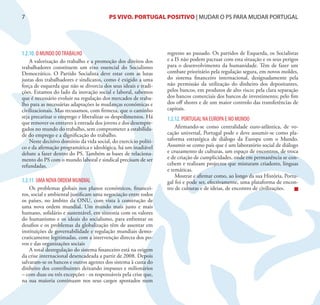 7                                        PS VIVO. PORTUGAL POSITIVO | MUDAR O PS PARA MUDAR PORTUGAL




1.2.10. O MUNDO DO TRABALHO                                       regresso ao passado. Os partidos de Esquerda, os Socialistas
    A valorização do trabalho e a promoção dos direitos dos       e a IS não podem pactuar com esta situação e os seus perigos
trabalhadores constituem um eixo essencial do Socialismo          para o desenvolvimento da humanidade. Têm de fazer um
Democrático. O Partido Socialista deve estar com as lutas         combate prioritário pela regulação segura, em novos moldes,
justas dos trabalhadores e sindicatos, como é exigido a uma       do sistema financeiro internacional, designadamente pela
força de esquerda que não se divorcia dos seus ideais e tradi-    não permissão da utilização do dinheiro dos depositantes,
ções. Estamos do lado da inovação social e laboral, sabemos       pelos bancos, em produtos de alto risco; pela clara separação
que é necessário evoluir na regulação dos mercados de traba-      dos bancos comerciais dos bancos de investimento; pelo fim
lho para as necessárias adaptações às mudanças económicas e       dos off shores e de um maior controlo das transferências de
civilizacionais. Mas recusamos, com firmeza, que o caminho        capitais.
seja precarizar o emprego e liberalizar os despedimentos. Há      1.2.12. PORTUGAL NA EUROPA E NO MUNDO
que remover os entraves à entrada dos jovens e dos desempre-
gados no mundo do trabalho, sem comprometer a estabilida-             Afirmando-se como centralidade euro-atlântica, de vo-
de do emprego e a dignificação do trabalho.                       cação universal, Portugal pode e deve assumir-se como pla-
    Neste decisivo domínio da vida social, do exercício políti-   taforma estratégica de diálogo da Europa com o Mundo.
co e da afirmação programática e ideológica, há um inadiável      Assumir-se como país que é um laboratório social de diálogo
debate a fazer dentro do PS. Também as bases de relaciona-        e cruzamento de culturas, um espaço de encontros, de troca
mento do PS com o mundo laboral e sindical precisam de ser        e de criação de cumplicidades, onde em permanência se con-
refundadas.                                                       cebem e realizam projectos que misturam criadores, línguas
                                                                  e temáticas.
                                                                      Mostrar e afirmar como, ao longo da sua História, Portu-
1.2.11. UMA NOVA ORDEM MUNDIAL                                    gal foi e pode ser, efectivamente, uma plataforma de encon-
    Os problemas globais nos planos económicos, financei-         tro de culturas e de ideias, de encontro de civilizações.
ros, social e ambiental justificam uma negociação entre todos
os países, no âmbito da ONU, com vista à construção de
uma nova ordem mundial. Um mundo mais justo e mais
humano, solidário e sustentável, em sintonia com os valores
do humanismo e os ideais do socialismo, para enfrentar os
desafios e os problemas da globalização têm de assentar em
instituições de governabilidade e regulação mundiais demo-
craticamente legitimadas, com a intervenção directa dos po-
vos e das organizações sociais
    A total desregulação do sistema financeiro está na origem
da crise internacional desencadeada a partir de 2008. Depois
salvaram-se os bancos e outros agentes dos sistema à custa do
dinheiro dos contribuintes deixando impunes e milionários
– com duas ou três excepções - os responsáveis pela crise que,
na sua maioria continuam nos seus cargos apostados num
 