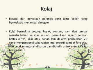 Kolaj
• berasal dari perkataan perancis yang iaitu 'coller' yang
bermaksud menampal dan gam
• Kolaj bermakna potong, koyak, gunting, gam dan tampal
sesuatu bahan ke atas sesuatu permukaan seperti cebisan
kertas-kertas, kain atau bahan lain di atas permukaan 2D
yang mengandungi sebahagian imej seperti gambar foto atau
dari cetakan majalah disusun dan ditindih untuk menjadi satu
komposisi.
 