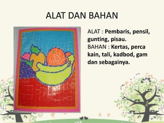 ALAT DAN BAHAN
ALAT : Pembaris, pensil,
gunting, pisau.
BAHAN : Kertas, perca
kain, tali, kadbod, gam
dan sebagainya.
 