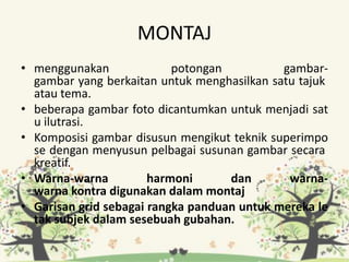 MONTAJ
• menggunakan potongan gambar-
gambar yang berkaitan untuk menghasilkan satu tajuk
atau tema.
• beberapa gambar foto dicantumkan untuk menjadi sat
u ilutrasi.
• Komposisi gambar disusun mengikut teknik superimpo
se dengan menyusun pelbagai susunan gambar secara
kreatif.
• Warna-warna harmoni dan warna-
warna kontra digunakan dalam montaj
• Garisan grid sebagai rangka panduan untuk mereka le
tak subjek dalam sesebuah gubahan.
 