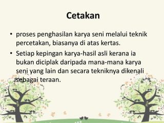 Cetakan
• proses penghasilan karya seni melalui teknik
percetakan, biasanya di atas kertas.
• Setiap kepingan karya-hasil asli kerana ia
bukan diciplak daripada mana-mana karya
seni yang lain dan secara tekniknya dikenali
sebagai teraan.
 