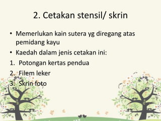 2. Cetakan stensil/ skrin
• Memerlukan kain sutera yg diregang atas
pemidang kayu
• Kaedah dalam jenis cetakan ini:
1. Potongan kertas pendua
2. Filem leker
3. Skrin foto
 