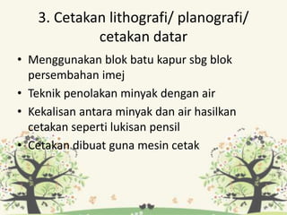 3. Cetakan lithografi/ planografi/
cetakan datar
• Menggunakan blok batu kapur sbg blok
persembahan imej
• Teknik penolakan minyak dengan air
• Kekalisan antara minyak dan air hasilkan
cetakan seperti lukisan pensil
• Cetakan dibuat guna mesin cetak
 