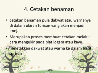 4. Cetakan benaman
• cetakan benaman pula dakwat atau warnanya
di dalam ukiran turisan yang akan menjadi
imej.
• Merupakan proses membuat cetakan melalui
cara mengukir pada plat logam atau kayu
• meletakkan dakwat atau warna ke dalam hasil
turisan
 