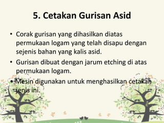 5. Cetakan Gurisan Asid
• Corak gurisan yang dihasilkan diatas
permukaan logam yang telah disapu dengan
sejenis bahan yang kalis asid.
• Gurisan dibuat dengan jarum etching di atas
permukaan logam.
• Mesin digunakan untuk menghasilkan cetakan
jenis ini.
 