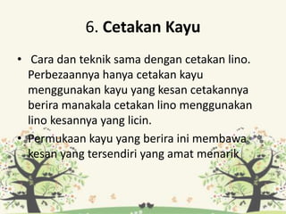 6. Cetakan Kayu
• Cara dan teknik sama dengan cetakan lino.
Perbezaannya hanya cetakan kayu
menggunakan kayu yang kesan cetakannya
berira manakala cetakan lino menggunakan
lino kesannya yang licin.
• Permukaan kayu yang berira ini membawa
kesan yang tersendiri yang amat menarik
 