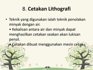 8. Cetakan Lithografi
• Teknik yang digunakan ialah teknik penolakan
minyak dengan air.
• Kekalisan antara air dan minyak dapat
menghasilkan cetakan seakan akan lukisan
pensil.
• Cetakan dibuat menggunakan mesin cetak.
 