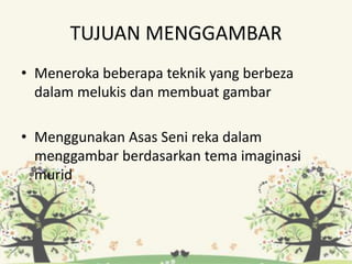 TUJUAN MENGGAMBAR
• Meneroka beberapa teknik yang berbeza
dalam melukis dan membuat gambar
• Menggunakan Asas Seni reka dalam
menggambar berdasarkan tema imaginasi
murid
 